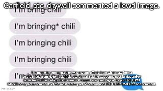 I'm bring chili | Garfield_ate_drywall commented a lewd image. The meme he commented on was nozomi_offical. From what I saw from a before image from Nozomi, Garfield_ate_drywall said he was gonna post furries and/or sexualized women into posts of nozomi if nozomi ever posts again. He put FIVE LEWD IMAGES on separate comments of the most recent post of nozomi, and ONE FURRY IMAGE on one comment. | image tagged in i'm bring chili | made w/ Imgflip meme maker