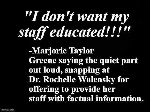 And there you have it. | "I don't want my staff educated!!!"; -Marjorie Taylor Greene saying the quiet part out loud, snapping at Dr. Rochelle Walensky for offering to provide her staff with factual information. | image tagged in mtg,willful ignorance,the truth will out,but thats none of my business | made w/ Imgflip meme maker
