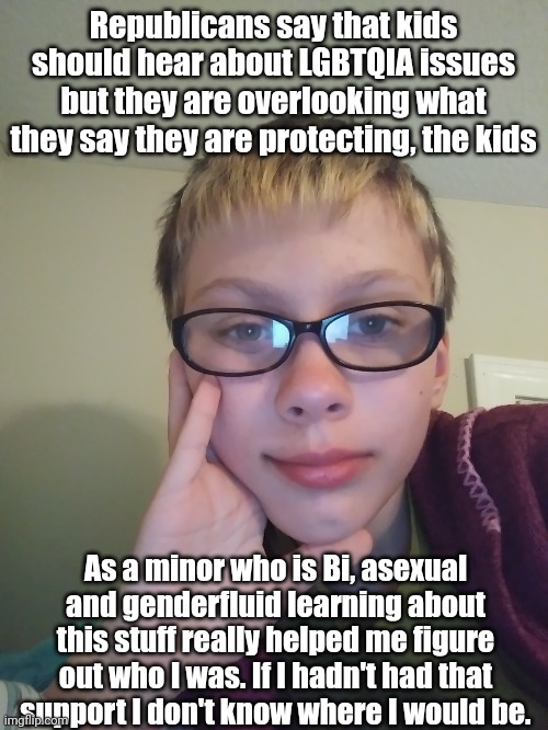 Also yes, face reveal. | Republicans say that kids should hear about LGBTQIA issues but they are overlooking what they say they are protecting, the kids; As a minor who is Bi, asexual and genderfluid learning about this stuff really helped me figure out who I was. If I hadn't had that support I don't know where I would be. | image tagged in lgbt,lgbtq,gay,lesbian,bisexual,transgender | made w/ Imgflip meme maker