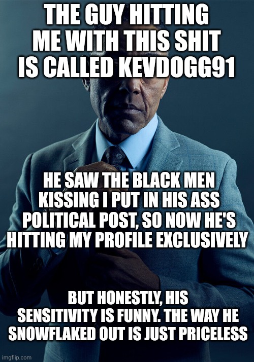 Gus Fring we are not the same | THE GUY HITTING ME WITH THIS SHIT IS CALLED KEVDOGG91; HE SAW THE BLACK MEN KISSING I PUT IN HIS ASS POLITICAL POST, SO NOW HE'S HITTING MY PROFILE EXCLUSIVELY; BUT HONESTLY, HIS SENSITIVITY IS FUNNY. THE WAY HE SNOWFLAKED OUT IS JUST PRICELESS | image tagged in gus fring we are not the same | made w/ Imgflip meme maker