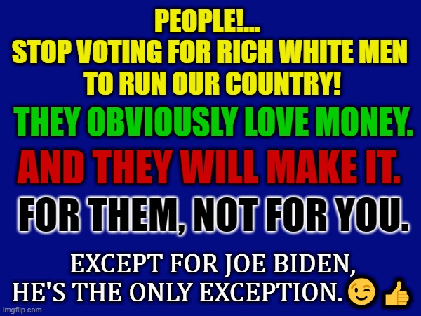 Joe Biden | PEOPLE!... 
STOP VOTING FOR RICH WHITE MEN
 TO RUN OUR COUNTRY! THEY OBVIOUSLY LOVE MONEY. AND THEY WILL MAKE IT. FOR THEM, NOT FOR YOU. EXCEPT FOR JOE BIDEN, HE'S THE ONLY EXCEPTION.😉👍 | image tagged in joe biden | made w/ Imgflip meme maker