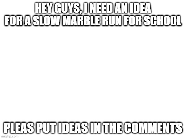 help | HEY GUYS, I NEED AN IDEA FOR A SLOW MARBLE RUN FOR SCHOOL; PLEAS PUT IDEAS IN THE COMMENTS | image tagged in school,marbles | made w/ Imgflip meme maker
