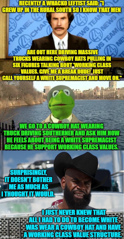 Sometimes these insane leftists make it too easy. | RECENTLY A WHACKO LEFTIST SAID: "I GREW UP IN THE RURAL SOUTH SO I KNOW THAT MEN; ARE OUT HERE DRIVING MASSIVE TRUCKS WEARING COWBOY HATS PULLING IN SIX FIGURES TALKING BOUT 'WORKING CLASS VALUES. GIVE ME A BREAK DUDE!  JUST CALL YOURSELF A WHITE SUPREMACIST AND MOVE ON."; WE GO TO A COWBOY HAT WEARING TRUCK DRIVING SOUTHERNER AND ASK HIM HOW HE FEELS ABOUT BEING A WHITE SUPREMACIST BECAUSE HE SUPPORT WORKING CLASS VALUES. SURPRISINGLY, IT DOESN'T BOTHER ME AS MUCH AS I THOUGHT IT WOULD. I JUST NEVER KNEW THAT ALL I HAD TO DO TO BECOME WHITE WAS WEAR A COWBOY HAT AND HAVE A WORKING CLASS VALUE STRUCTURE. | image tagged in breaking news | made w/ Imgflip meme maker