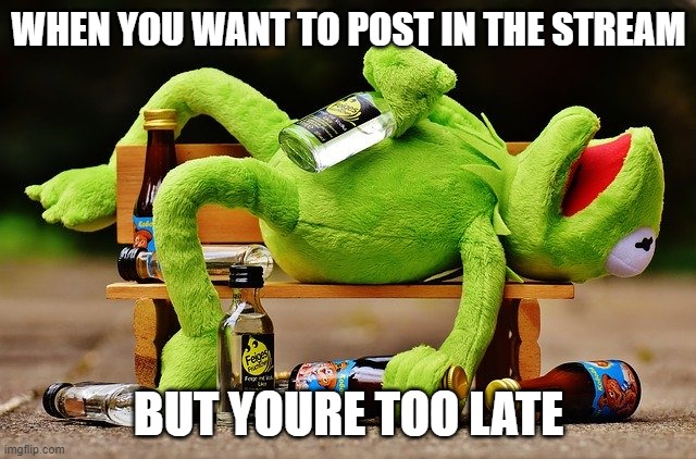 drunk kermit | WHEN YOU WANT TO POST IN THE STREAM; BUT YOURE TOO LATE | image tagged in drunk kermit | made w/ Imgflip meme maker