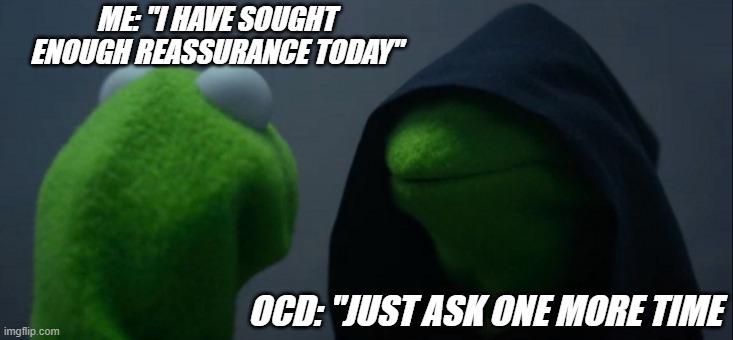 Reassurance | ME: "I HAVE SOUGHT ENOUGH REASSURANCE TODAY"; OCD: "JUST ASK ONE MORE TIME | image tagged in memes,evil kermit | made w/ Imgflip meme maker