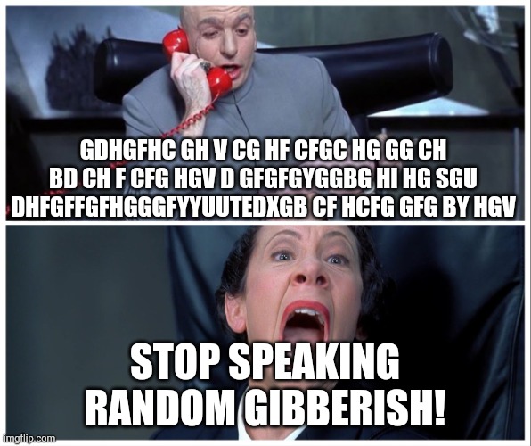 STOP SPEAKING RANDOM GIBBERISH!!!!!!! | GDHGFHC GH V CG HF CFGC HG GG CH BD CH F CFG HGV D GFGFGYGGBG HI HG SGU DHFGFFGFHGGGFYYUUTEDXGB CF HCFG GFG BY HGV; STOP SPEAKING RANDOM GIBBERISH! | image tagged in dr evil and frau yelling | made w/ Imgflip meme maker