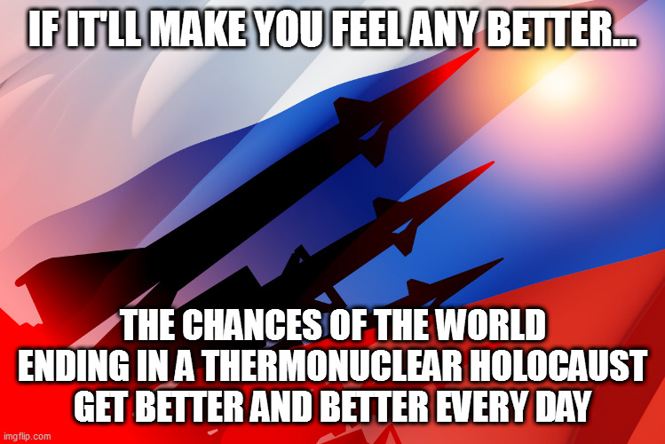 IF IT'LL MAKE YOU FEEL ANY BETTER... THE CHANCES OF THE WORLD ENDING IN A THERMONUCLEAR HOLOCAUST GET BETTER AND BETTER EVERY DAY | image tagged in memes | made w/ Imgflip meme maker