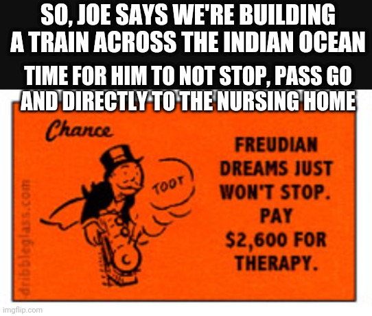 Monopoly Joe Biden | SO, JOE SAYS WE'RE BUILDING A TRAIN ACROSS THE INDIAN OCEAN; TIME FOR HIM TO NOT STOP, PASS GO
AND DIRECTLY TO THE NURSING HOME | image tagged in leftists,retirement,liberals,biden,democrats,2024 | made w/ Imgflip meme maker