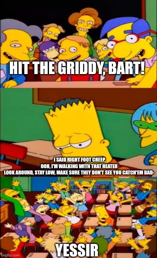 say the line bart! simpsons | HIT THE GRIDDY, BART! I SAID RIGHT FOOT CREEP, OOH, I'M WALKING WITH THAT HEATER
LOOK AROUND, STAY LOW, MAKE SURE THEY DON'T SEE YOU CATCH'EM BAD-; YESSIR | image tagged in say the line bart simpsons | made w/ Imgflip meme maker