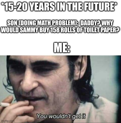 C0VID- 19 | *15-20 YEARS IN THE FUTURE*; SON (DOING MATH PROBLEM):  DADDY? WHY WOULD SAMMY BUY 158 ROLLS OF TOILET PAPER? ME: | image tagged in blank white template,you wouldn't get it | made w/ Imgflip meme maker