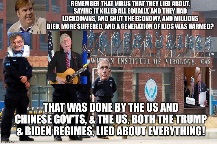 REMEMBER THAT VIRUS THAT THEY LIED ABOUT, SAYING IT KILLED ALL EQUALLY, AND THEY HAD LOCKDOWNS, AND SHUT THE ECONOMY, AND MILLIONS DIED, MORE SUFFERED, AND A GENERATION OF KIDS WAS HARMED? THAT WAS DONE BY THE US AND CHINESE GOV'TS, & THE US, BOTH THE TRUMP & BIDEN REGIMES, LIED ABOUT EVERYTHING! | image tagged in memes | made w/ Imgflip meme maker