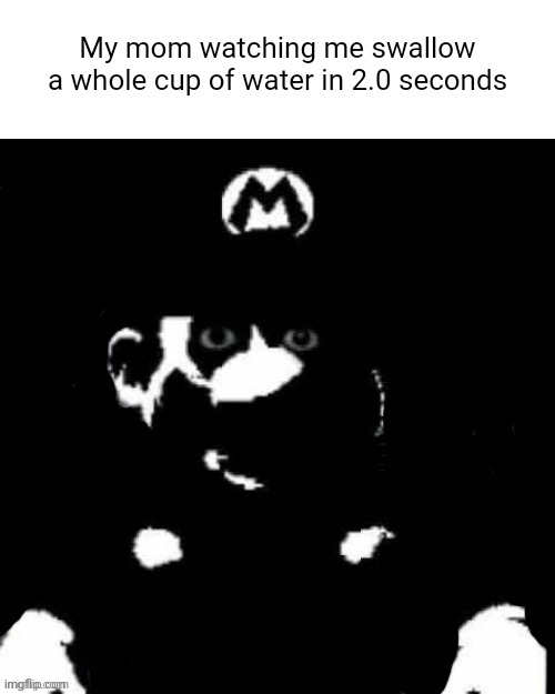 Yes I know, fun stream ass meme | My mom watching me swallow a whole cup of water in 2.0 seconds | image tagged in mario but black background | made w/ Imgflip meme maker