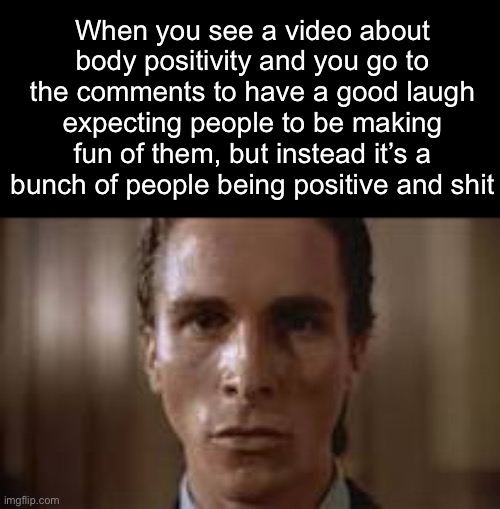 . | When you see a video about body positivity and you go to the comments to have a good laugh expecting people to be making fun of them, but instead it’s a bunch of people being positive and shit | image tagged in patrick bateman staring | made w/ Imgflip meme maker