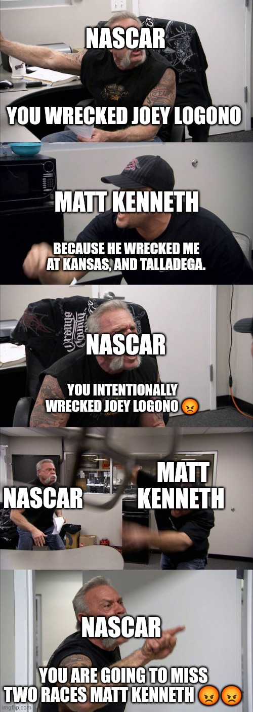 Damm Nascar gone to hard in Kenneth. | NASCAR; YOU WRECKED JOEY LOGONO; MATT KENNETH; BECAUSE HE WRECKED ME AT KANSAS, AND TALLADEGA. NASCAR; YOU INTENTIONALLY WRECKED JOEY LOGONO 😡; MATT KENNETH; NASCAR; NASCAR; YOU ARE GOING TO MISS TWO RACES MATT KENNETH 😡😡 | image tagged in memes,american chopper argument | made w/ Imgflip meme maker