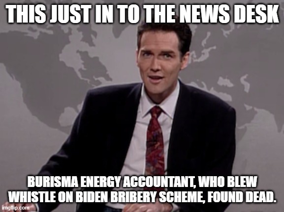 Biden whistleblower dead, stay tuned for more on this breaking news story  at 11.00 | THIS JUST IN TO THE NEWS DESK; BURISMA ENERGY ACCOUNTANT, WHO BLEW WHISTLE ON BIDEN BRIBERY SCHEME, FOUND DEAD. | image tagged in norm macdonald weekend update,biden,hunter biden,democrats,ukraine | made w/ Imgflip meme maker
