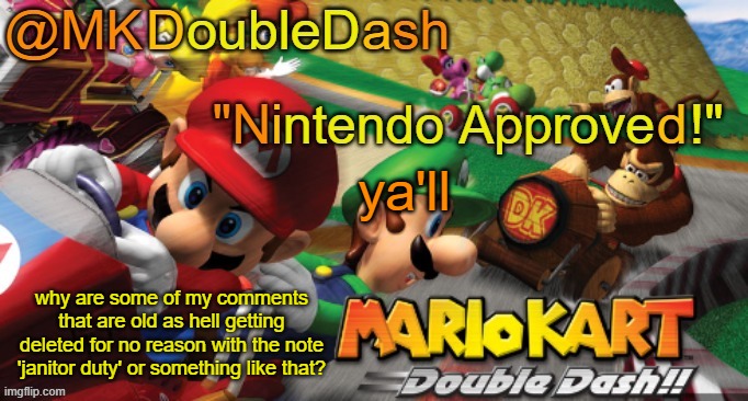 Mario Kart Double Dash template! | ya'll; why are some of my comments that are old as hell getting deleted for no reason with the note 'janitor duty' or something like that? | image tagged in mario kart double dash template | made w/ Imgflip meme maker