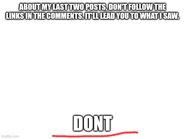 ABOUT MY LAST TWO POSTS, DON'T FOLLOW THE LINKS IN THE COMMENTS. IT'LL LEAD YOU TO WHAT I SAW. DONT | made w/ Imgflip meme maker