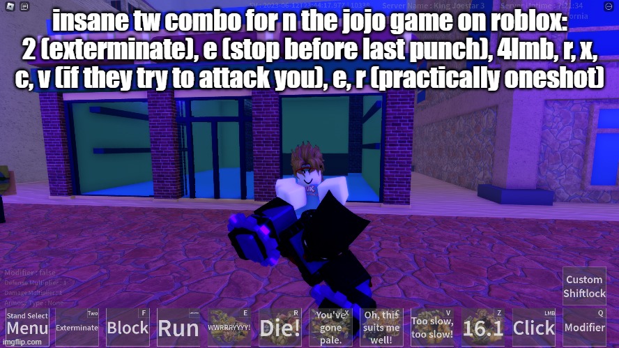 insane tw combo for n the jojo game on roblox: 2 (exterminate), e (stop before last punch), 4lmb, r, x, c, v (if they try to attack you), e, r (practically oneshot) | made w/ Imgflip meme maker