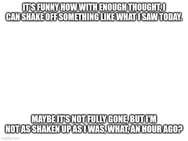 IT'S FUNNY HOW WITH ENOUGH THOUGHT, I CAN SHAKE OFF SOMETHING LIKE WHAT I SAW TODAY. MAYBE IT'S NOT FULLY GONE, BUT I'M NOT AS SHAKEN UP AS I WAS, WHAT, AN HOUR AGO? | made w/ Imgflip meme maker