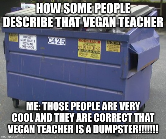 Dumpster | HOW SOME PEOPLE DESCRIBE THAT VEGAN TEACHER; ME: THOSE PEOPLE ARE VERY COOL AND THEY ARE CORRECT THAT VEGAN TEACHER IS A DUMPSTER!!!!!!! | image tagged in dumpster | made w/ Imgflip meme maker