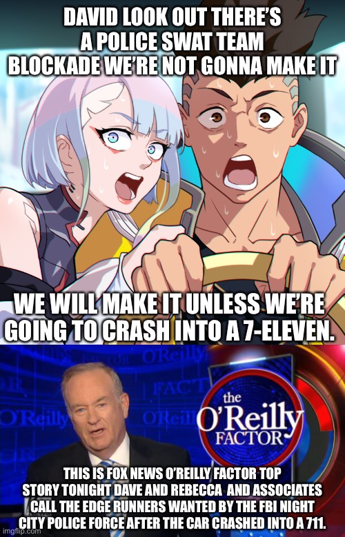 Bill O’Reilly makes a cameo in cyberpunk edge runners | DAVID LOOK OUT THERE’S A POLICE SWAT TEAM BLOCKADE WE’RE NOT GONNA MAKE IT; WE WILL MAKE IT UNLESS WE’RE GOING TO CRASH INTO A 7-ELEVEN. THIS IS FOX NEWS O’REILLY FACTOR TOP STORY TONIGHT DAVE AND REBECCA  AND ASSOCIATES CALL THE EDGE RUNNERS WANTED BY THE FBI NIGHT CITY POLICE FORCE AFTER THE CAR CRASHED INTO A 711. | image tagged in cyberpunk 2077,bill o'reilly fox news | made w/ Imgflip meme maker
