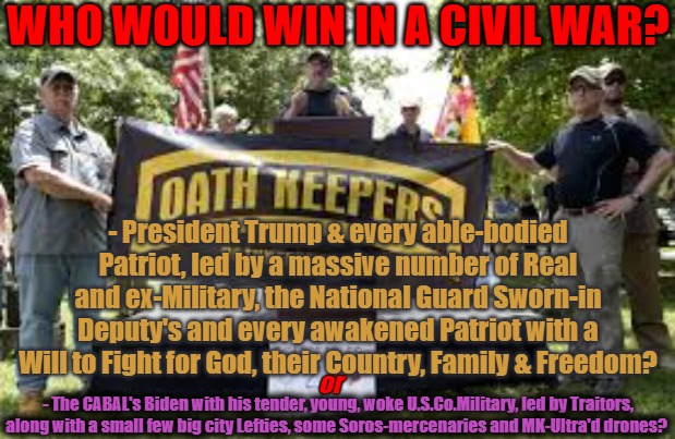 Who would Win in a Civil War? | WHO WOULD WIN IN A CIVIL WAR? - President Trump & every able-bodied Patriot, led by a massive number of Real and ex-Military, the National Guard Sworn-in Deputy's and every awakened Patriot with a Will to Fight for God, their Country, Family & Freedom? or; - The CABAL's Biden with his tender, young, woke U.S.Co.Military, led by Traitors, along with a small few big city Lefties, some Soros-mercenaries and MK-Ultra'd drones? | image tagged in trump,biden,woke,patriots,military in control | made w/ Imgflip meme maker