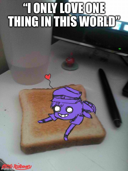 Purple guy likes to eat toast | “I ONLY LOVE ONE THING IN THIS WORLD” | image tagged in purple guy likes to eat toast | made w/ Imgflip meme maker