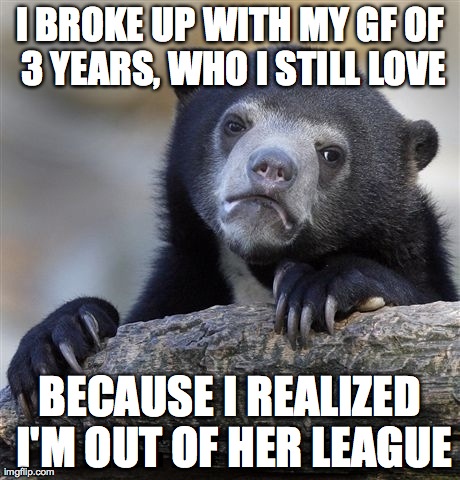 Confession Bear Meme | I BROKE UP WITH MY GF OF 3 YEARS, WHO I STILL LOVE BECAUSE I REALIZED I'M OUT OF HER LEAGUE | image tagged in memes,confession bear,AdviceAnimals | made w/ Imgflip meme maker