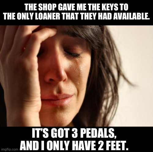 A stick | THE SHOP GAVE ME THE KEYS TO THE ONLY LOANER THAT THEY HAD AVAILABLE. IT’S GOT 3 PEDALS, AND I ONLY HAVE 2 FEET. | image tagged in memes,first world problems | made w/ Imgflip meme maker