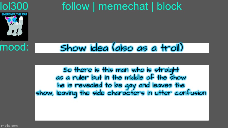 I tried to invert the idea of "super gay character who isn't actually gay as revealed at the end of the show" | Show idea (also as a troll); So there is this man who is straight as a ruler but in the middle of the show he is revealed to be gay and leaves the show, leaving the side characters in utter confusion | image tagged in lol300 announcement temp 3 | made w/ Imgflip meme maker