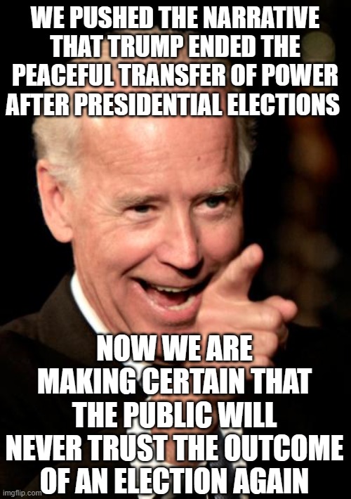 Smilin Biden Meme | WE PUSHED THE NARRATIVE THAT TRUMP ENDED THE PEACEFUL TRANSFER OF POWER AFTER PRESIDENTIAL ELECTIONS; NOW WE ARE MAKING CERTAIN THAT THE PUBLIC WILL NEVER TRUST THE OUTCOME OF AN ELECTION AGAIN | image tagged in memes,smilin biden | made w/ Imgflip meme maker