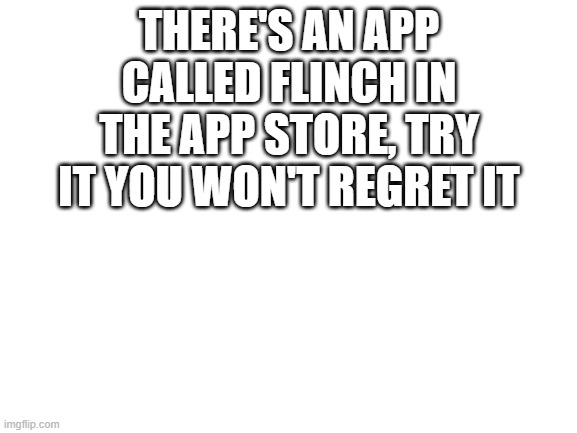 Flinch | THERE'S AN APP CALLED FLINCH IN THE APP STORE, TRY IT YOU WON'T REGRET IT | image tagged in blank white template | made w/ Imgflip meme maker