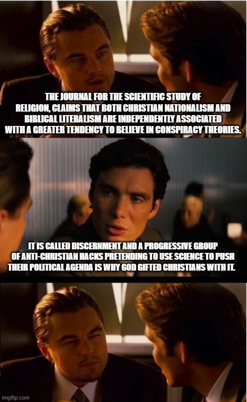 Discernment exposes the truth | THE JOURNAL FOR THE SCIENTIFIC STUDY OF RELIGION, CLAIMS THAT BOTH CHRISTIAN NATIONALISM AND BIBLICAL LITERALISM ARE INDEPENDENTLY ASSOCIATED WITH A GREATER TENDENCY TO BELIEVE IN CONSPIRACY THEORIES. IT IS CALLED DISCERNMENT AND A PROGRESSIVE GROUP OF ANTI-CHRISTIAN HACKS PRETENDING TO USE SCIENCE TO PUSH THEIR POLITICAL AGENDA IS WHY GOD GIFTED CHRISTIANS WITH IT. | image tagged in memes,discernment,anti-christian zealots,fake science,political agenda,truth is not a conspiracy | made w/ Imgflip meme maker