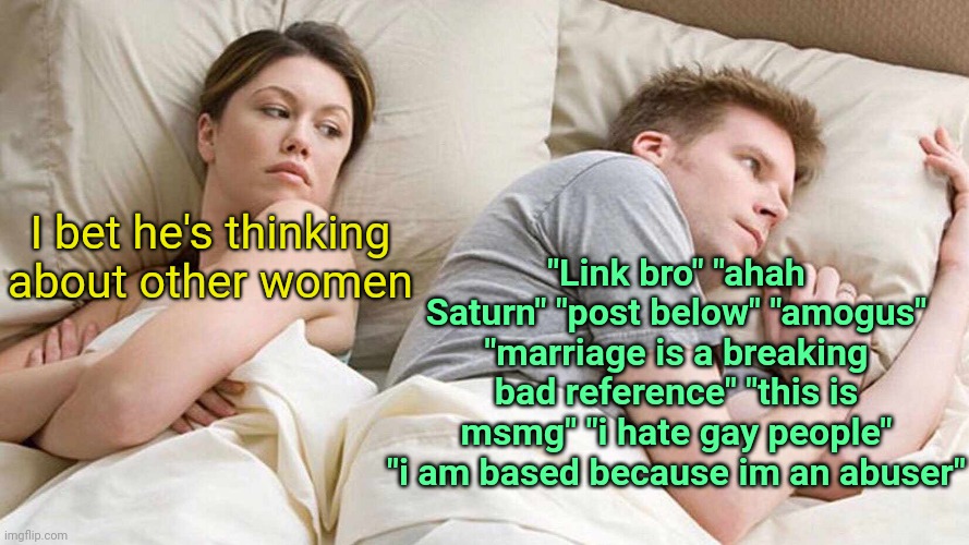 . | "Link bro" "ahah Saturn" "post below" "amogus" "marriage is a breaking bad reference" "this is msmg" "i hate gay people" "i am based because im an abuser"; I bet he's thinking about other women | image tagged in i bet he's thinking about other women | made w/ Imgflip meme maker
