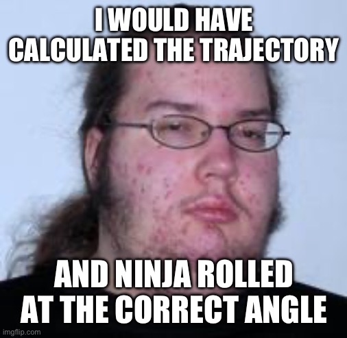 neckbeard | I WOULD HAVE CALCULATED THE TRAJECTORY; AND NINJA ROLLED AT THE CORRECT ANGLE | image tagged in neckbeard | made w/ Imgflip meme maker