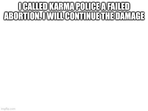 I CALLED KARMA POLICE A FAILED ABORTION. I WILL CONTINUE THE DAMAGE | made w/ Imgflip meme maker
