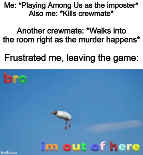 If you've ever played Among Us, I think we can all relate... | Me: *Playing Among Us as the imposter*
Also me: *Kills crewmate*; Another crewmate: *Walks into the room right as the murder happens*; Frustrated me, leaving the game: | image tagged in bro im out of here | made w/ Imgflip meme maker