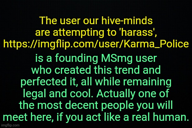 . | The user our hive-minds are attempting to 'harass', https://imgflip.com/user/Karma_Police; is a founding MSmg user who created this trend and perfected it, all while remaining legal and cool. Actually one of the most decent people you will meet here, if you act like a real human. | image tagged in the black | made w/ Imgflip meme maker