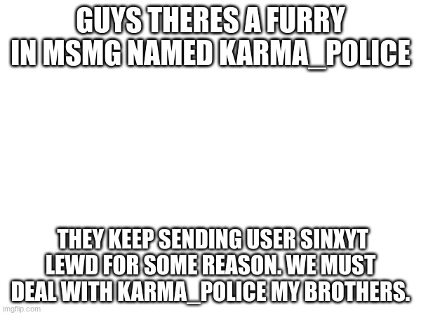 It's on MSMG. Gather up soldiers, and tell AFTF aswell. | GUYS THERES A FURRY IN MSMG NAMED KARMA_POLICE; THEY KEEP SENDING USER SINXYT LEWD FOR SOME REASON. WE MUST DEAL WITH KARMA_POLICE MY BROTHERS. | image tagged in tag | made w/ Imgflip meme maker