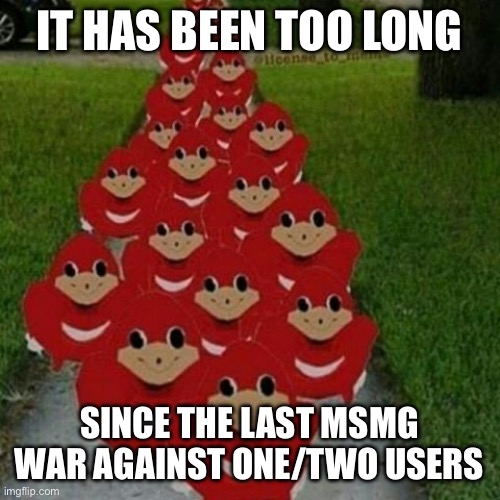 Ugandan knuckles army | IT HAS BEEN TOO LONG; SINCE THE LAST MSMG WAR AGAINST ONE/TWO USERS | image tagged in ugandan knuckles army | made w/ Imgflip meme maker