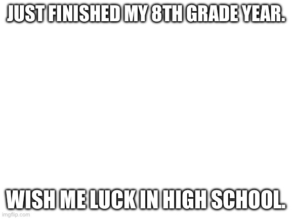 Ima miss all the teachers at my middle school :( | JUST FINISHED MY 8TH GRADE YEAR. WISH ME LUCK IN HIGH SCHOOL. | image tagged in blank white template | made w/ Imgflip meme maker