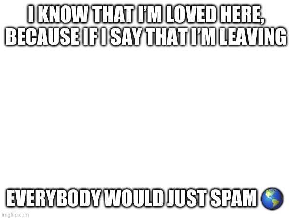 ? | I KNOW THAT I’M LOVED HERE, BECAUSE IF I SAY THAT I’M LEAVING; EVERYBODY WOULD JUST SPAM 🌎 | made w/ Imgflip meme maker