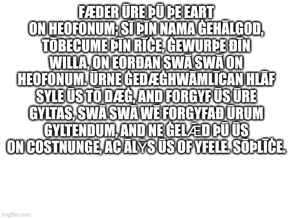 FÆDER ŪRE ÞŪ ÞE EART ON HEOFONUM; SĪ ÞĪN NAMA ĠEHĀLGOD, TŌBECUME ÞĪN RĪĊE, ĠEWURÞE ÐĪN WILLA, ON EORÐAN SWĀ SWĀ ON HEOFONUM. ŪRNE ĠEDÆĠHWĀMLĪCAN HLĀF SYLE ŪS TŌ DÆĠ, AND FORGYF ŪS ŪRE GYLTAS, SWĀ SWĀ WĒ FORGYFAÐ ŪRUM GYLTENDUM, AND NE ĠELǢD ÞŪ ŪS ON COSTNUNGE, AC ĀLȲS ŪS OF YFELE. SŌÞLĪĊE. | made w/ Imgflip meme maker