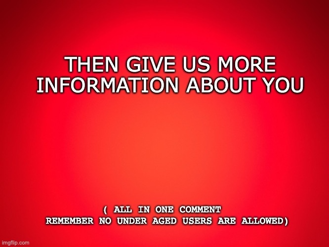 Red Background | THEN GIVE US MORE INFORMATION ABOUT YOU; ( ALL IN ONE COMMENT  
REMEMBER NO UNDER AGED USERS ARE ALLOWED) | image tagged in red background | made w/ Imgflip meme maker