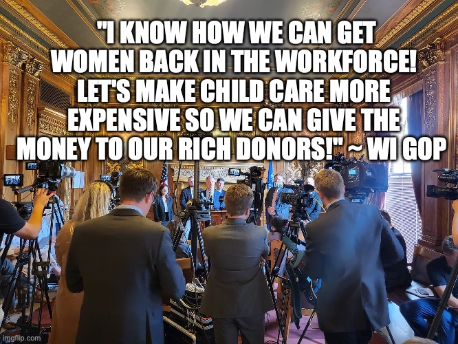 "I KNOW HOW WE CAN GET WOMEN BACK IN THE WORKFORCE! LET'S MAKE CHILD CARE MORE EXPENSIVE SO WE CAN GIVE THE MONEY TO OUR RICH DONORS!" ~ WI GOP | made w/ Imgflip meme maker