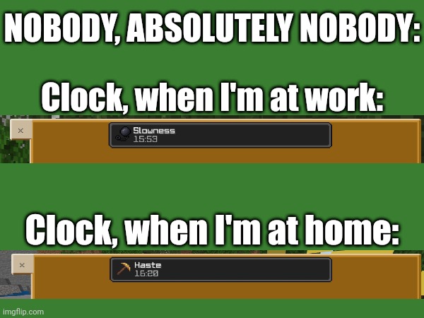 Real life | NOBODY, ABSOLUTELY NOBODY:; Clock, when I'm at work:; Clock, when I'm at home: | image tagged in time,clock,haste,slowness | made w/ Imgflip meme maker