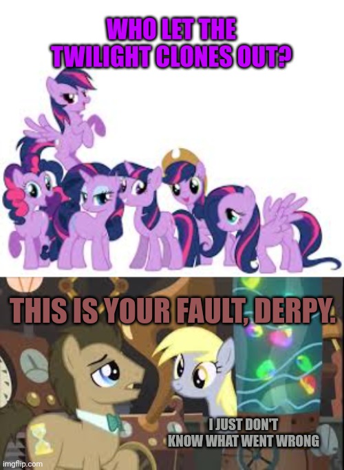 How many twilights is too many? | WHO LET THE TWILIGHT CLONES OUT? THIS IS YOUR FAULT, DERPY. I JUST DON'T KNOW WHAT WENT WRONG | image tagged in twilight sparkle,clones,dr hooves,derpy | made w/ Imgflip meme maker