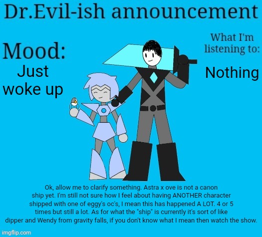 If you need an explanation look in comments. | Just woke up; Nothing; Ok, allow me to clarify something. Astra x ove is not a canon ship yet. I'm still not sure how I feel about having ANOTHER character shipped with one of eggy's oc's, I mean this has happened A LOT. 4 or 5 times but still a lot. As for what the "ship" is currently it's sort of like dipper and Wendy from gravity falls, if you don't know what I mean then watch the show. | image tagged in dr evil-ish new announcement template | made w/ Imgflip meme maker