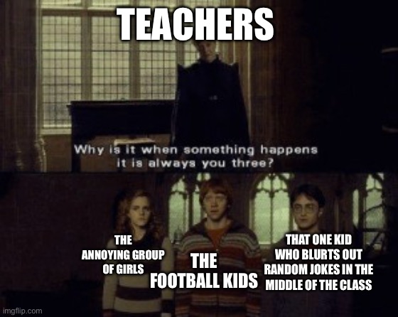 Schools nowadays | TEACHERS; THE FOOTBALL KIDS; THE ANNOYING GROUP OF GIRLS; THAT ONE KID WHO BLURTS OUT RANDOM JOKES IN THE MIDDLE OF THE CLASS | image tagged in why is it when something happens it is always you three | made w/ Imgflip meme maker