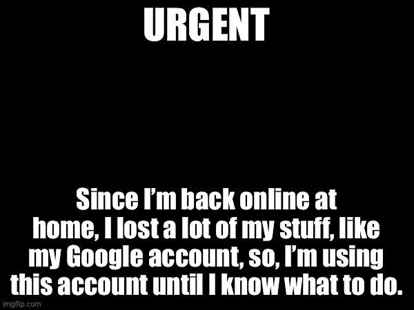 H E L L O | URGENT; Since I’m back online at home, I lost a lot of my stuff, like my Google account, so, I’m using this account until I know what to do. | made w/ Imgflip meme maker